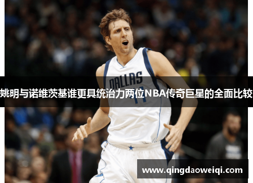 姚明与诺维茨基谁更具统治力两位NBA传奇巨星的全面比较